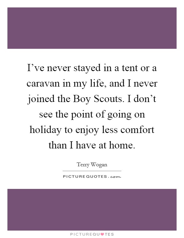 I've never stayed in a tent or a caravan in my life, and I never joined the Boy Scouts. I don't see the point of going on holiday to enjoy less comfort than I have at home. Picture Quote #1