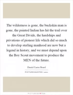 The wilderness is gone, the buckskin man is gone, the painted Indian has hit the trail over the Great Divide, the hardships and privations of pioneer life which did so much to develop sterling manhood are now but a legend in history, and we must depend upon the Boy Scout movement to produce the MEN of the future Picture Quote #1
