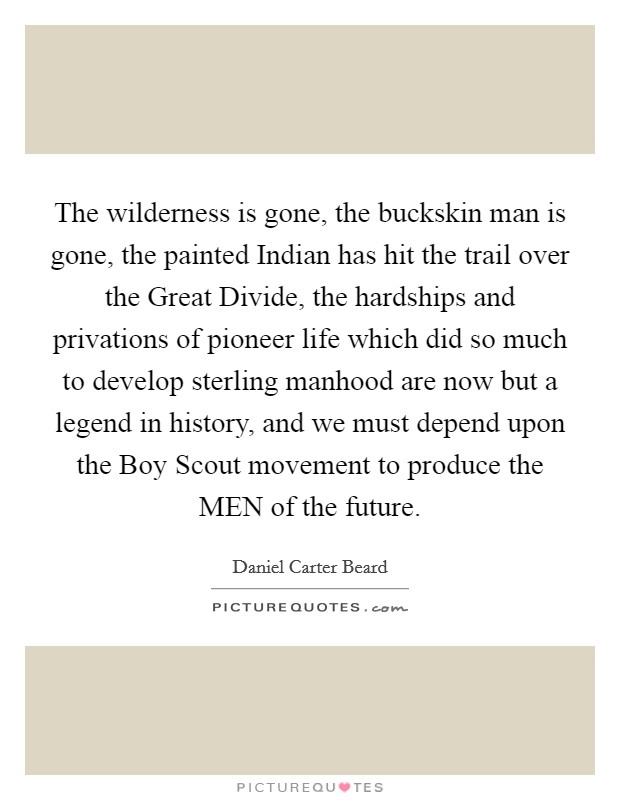 The wilderness is gone, the buckskin man is gone, the painted Indian has hit the trail over the Great Divide, the hardships and privations of pioneer life which did so much to develop sterling manhood are now but a legend in history, and we must depend upon the Boy Scout movement to produce the MEN of the future. Picture Quote #1