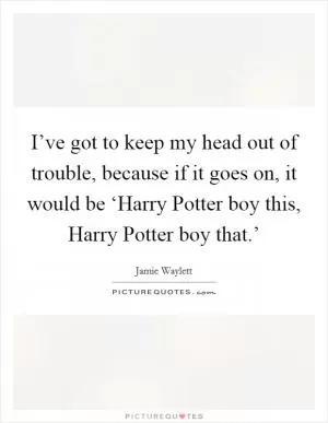 I’ve got to keep my head out of trouble, because if it goes on, it would be ‘Harry Potter boy this, Harry Potter boy that.’ Picture Quote #1