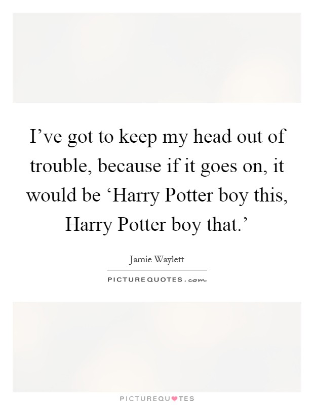 I've got to keep my head out of trouble, because if it goes on, it would be ‘Harry Potter boy this, Harry Potter boy that.' Picture Quote #1
