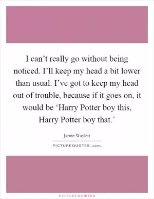 I can’t really go without being noticed. I’ll keep my head a bit lower than usual. I’ve got to keep my head out of trouble, because if it goes on, it would be ‘Harry Potter boy this, Harry Potter boy that.’ Picture Quote #1