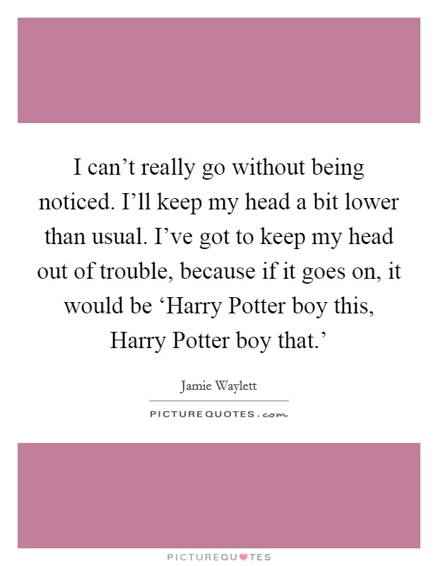 I can't really go without being noticed. I'll keep my head a bit lower than usual. I've got to keep my head out of trouble, because if it goes on, it would be ‘Harry Potter boy this, Harry Potter boy that.' Picture Quote #1