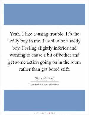 Yeah, I like causing trouble. It’s the teddy boy in me. I used to be a teddy boy. Feeling slightly inferior and wanting to cause a bit of bother and get some action going on in the room rather than get bored stiff Picture Quote #1