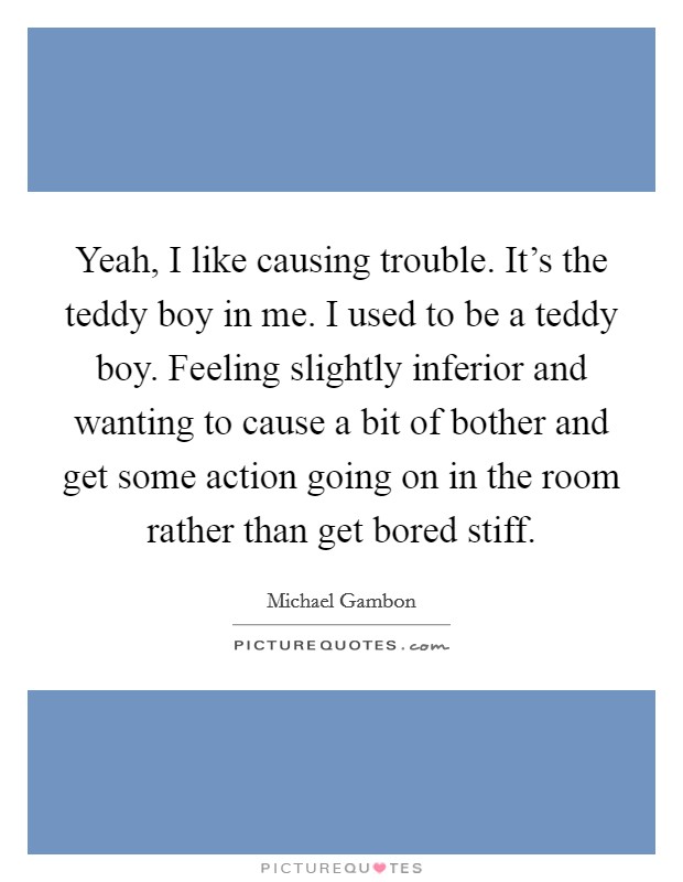 Yeah, I like causing trouble. It's the teddy boy in me. I used to be a teddy boy. Feeling slightly inferior and wanting to cause a bit of bother and get some action going on in the room rather than get bored stiff. Picture Quote #1