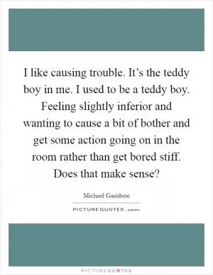 I like causing trouble. It’s the teddy boy in me. I used to be a teddy boy. Feeling slightly inferior and wanting to cause a bit of bother and get some action going on in the room rather than get bored stiff. Does that make sense? Picture Quote #1