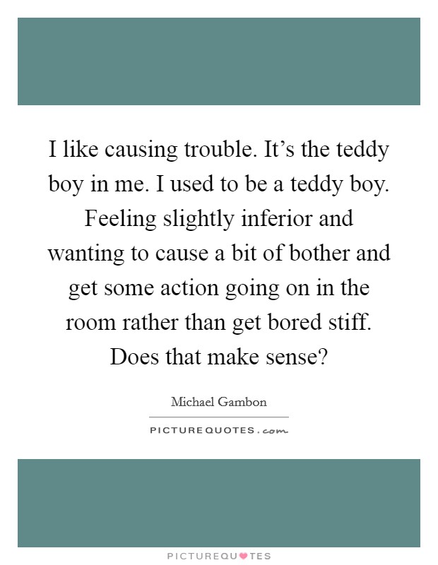 I like causing trouble. It's the teddy boy in me. I used to be a teddy boy. Feeling slightly inferior and wanting to cause a bit of bother and get some action going on in the room rather than get bored stiff. Does that make sense? Picture Quote #1