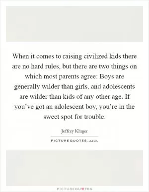 When it comes to raising civilized kids there are no hard rules, but there are two things on which most parents agree: Boys are generally wilder than girls, and adolescents are wilder than kids of any other age. If you’ve got an adolescent boy, you’re in the sweet spot for trouble Picture Quote #1