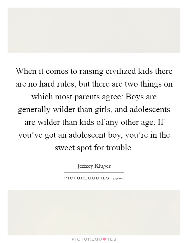 When it comes to raising civilized kids there are no hard rules, but there are two things on which most parents agree: Boys are generally wilder than girls, and adolescents are wilder than kids of any other age. If you've got an adolescent boy, you're in the sweet spot for trouble. Picture Quote #1