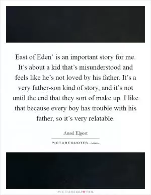 East of Eden’ is an important story for me. It’s about a kid that’s misunderstood and feels like he’s not loved by his father. It’s a very father-son kind of story, and it’s not until the end that they sort of make up. I like that because every boy has trouble with his father, so it’s very relatable Picture Quote #1