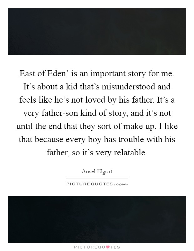 East of Eden' is an important story for me. It's about a kid that's misunderstood and feels like he's not loved by his father. It's a very father-son kind of story, and it's not until the end that they sort of make up. I like that because every boy has trouble with his father, so it's very relatable. Picture Quote #1