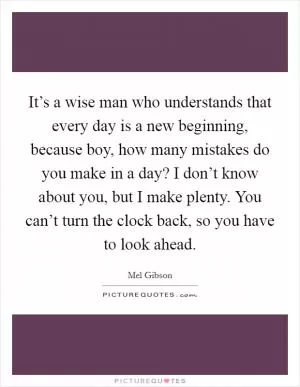 It’s a wise man who understands that every day is a new beginning, because boy, how many mistakes do you make in a day? I don’t know about you, but I make plenty. You can’t turn the clock back, so you have to look ahead Picture Quote #1