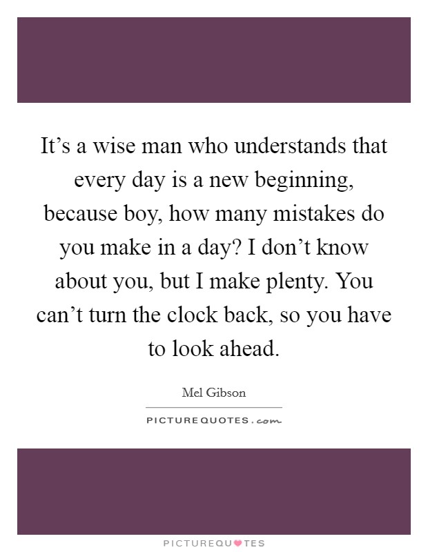 It's a wise man who understands that every day is a new beginning, because boy, how many mistakes do you make in a day? I don't know about you, but I make plenty. You can't turn the clock back, so you have to look ahead. Picture Quote #1