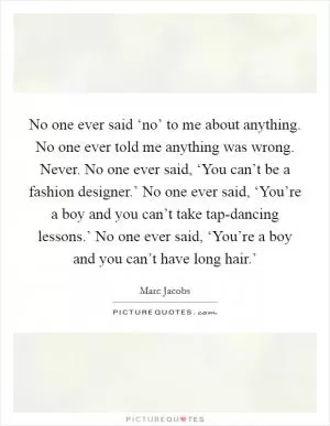 No one ever said ‘no’ to me about anything. No one ever told me anything was wrong. Never. No one ever said, ‘You can’t be a fashion designer.’ No one ever said, ‘You’re a boy and you can’t take tap-dancing lessons.’ No one ever said, ‘You’re a boy and you can’t have long hair.’ Picture Quote #1