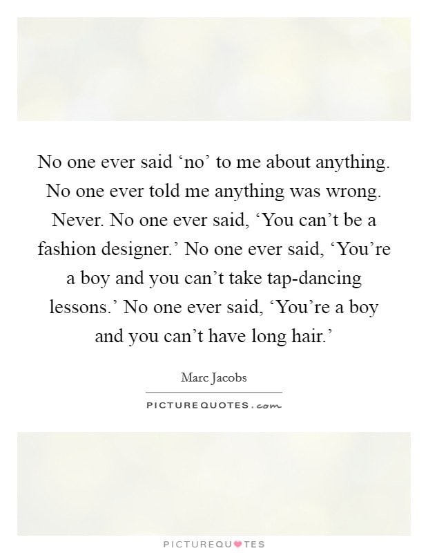 No one ever said ‘no' to me about anything. No one ever told me anything was wrong. Never. No one ever said, ‘You can't be a fashion designer.' No one ever said, ‘You're a boy and you can't take tap-dancing lessons.' No one ever said, ‘You're a boy and you can't have long hair.' Picture Quote #1