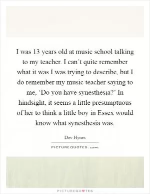 I was 13 years old at music school talking to my teacher. I can’t quite remember what it was I was trying to describe, but I do remember my music teacher saying to me, ‘Do you have synesthesia?’ In hindsight, it seems a little presumptuous of her to think a little boy in Essex would know what synesthesia was Picture Quote #1