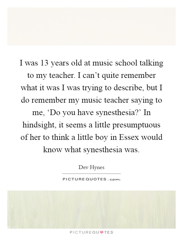 I was 13 years old at music school talking to my teacher. I can't quite remember what it was I was trying to describe, but I do remember my music teacher saying to me, ‘Do you have synesthesia?' In hindsight, it seems a little presumptuous of her to think a little boy in Essex would know what synesthesia was. Picture Quote #1