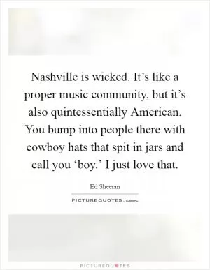 Nashville is wicked. It’s like a proper music community, but it’s also quintessentially American. You bump into people there with cowboy hats that spit in jars and call you ‘boy.’ I just love that Picture Quote #1