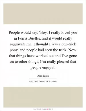 People would say, ‘Boy, I really loved you in Ferris Bueller, and it would really aggravate me. I thought I was a one-trick pony, and people had seen the trick. Now that things have worked out and I’ve gone on to other things, I’m really pleased that people enjoy it Picture Quote #1