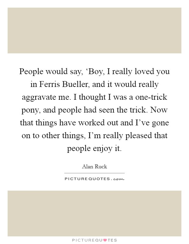 People would say, ‘Boy, I really loved you in Ferris Bueller, and it would really aggravate me. I thought I was a one-trick pony, and people had seen the trick. Now that things have worked out and I've gone on to other things, I'm really pleased that people enjoy it. Picture Quote #1
