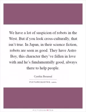 We have a lot of suspicion of robots in the West. But if you look cross-culturally, that isn’t true. In Japan, in their science fiction, robots are seen as good. They have Astro Boy, this character they’ve fallen in love with and he’s fundamentally good, always there to help people Picture Quote #1