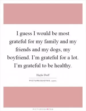 I guess I would be most grateful for my family and my friends and my dogs, my boyfriend. I’m grateful for a lot. I’m grateful to be healthy Picture Quote #1