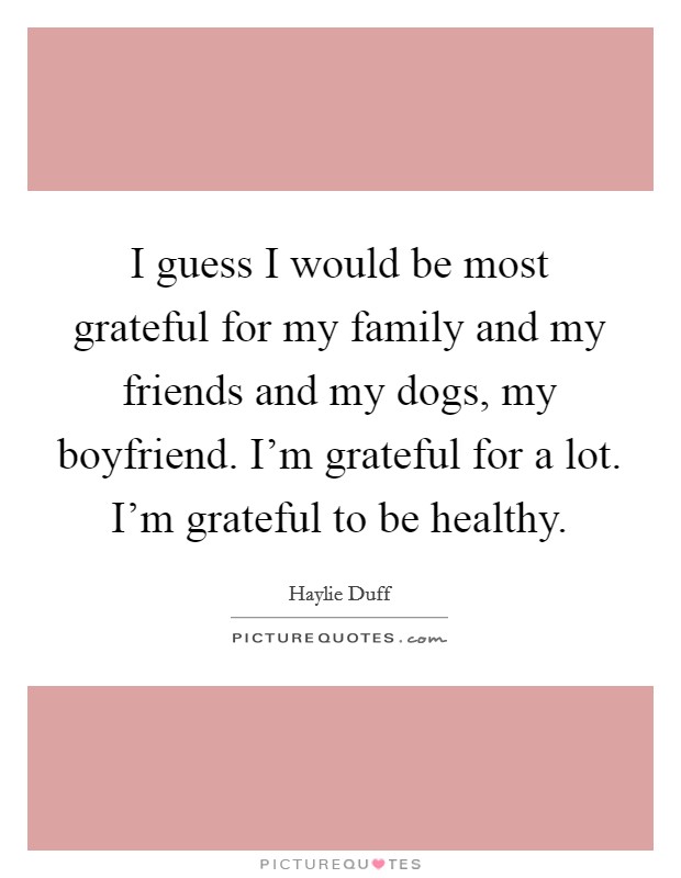 I guess I would be most grateful for my family and my friends and my dogs, my boyfriend. I'm grateful for a lot. I'm grateful to be healthy. Picture Quote #1