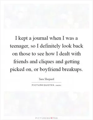 I kept a journal when I was a teenager, so I definitely look back on those to see how I dealt with friends and cliques and getting picked on, or boyfriend breakups Picture Quote #1
