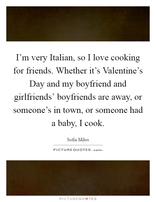 I'm very Italian, so I love cooking for friends. Whether it's Valentine's Day and my boyfriend and girlfriends' boyfriends are away, or someone's in town, or someone had a baby, I cook. Picture Quote #1