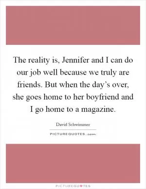 The reality is, Jennifer and I can do our job well because we truly are friends. But when the day’s over, she goes home to her boyfriend and I go home to a magazine Picture Quote #1