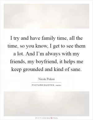 I try and have family time, all the time, so you know, I get to see them a lot. And I’m always with my friends, my boyfriend, it helps me keep grounded and kind of sane Picture Quote #1