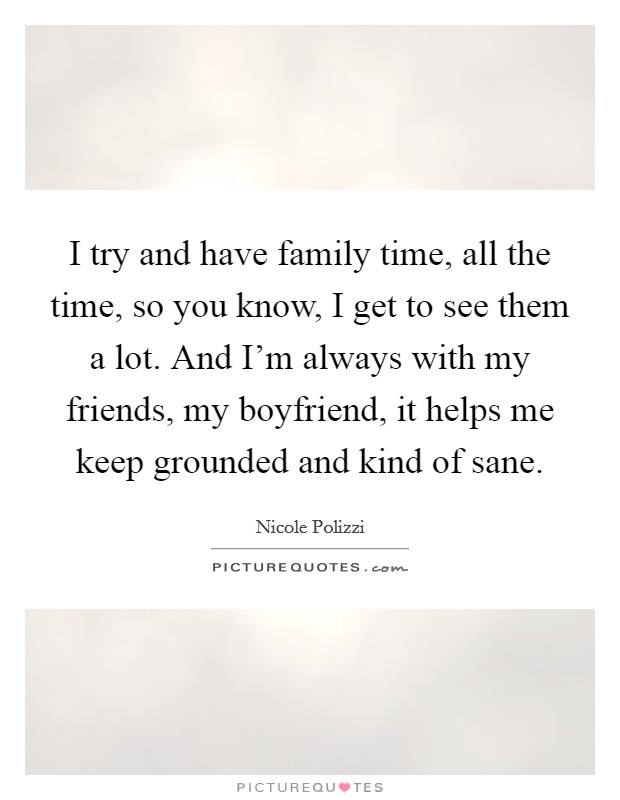 I try and have family time, all the time, so you know, I get to see them a lot. And I'm always with my friends, my boyfriend, it helps me keep grounded and kind of sane. Picture Quote #1