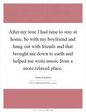 After my tour I had time to stay at home, be with my boyfriend and hang out with friends and that brought me down to earth and helped me write music from a more relaxed place Picture Quote #1
