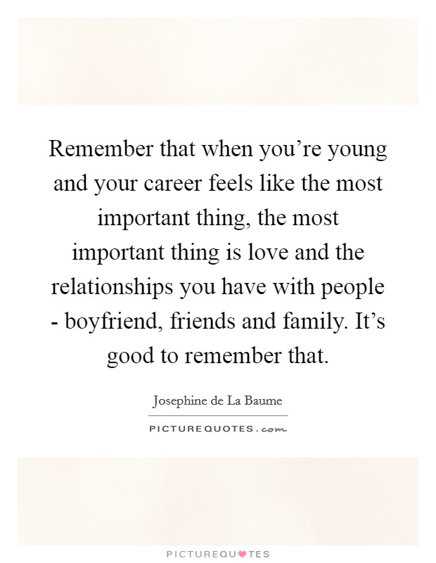 Remember that when you're young and your career feels like the most important thing, the most important thing is love and the relationships you have with people - boyfriend, friends and family. It's good to remember that. Picture Quote #1