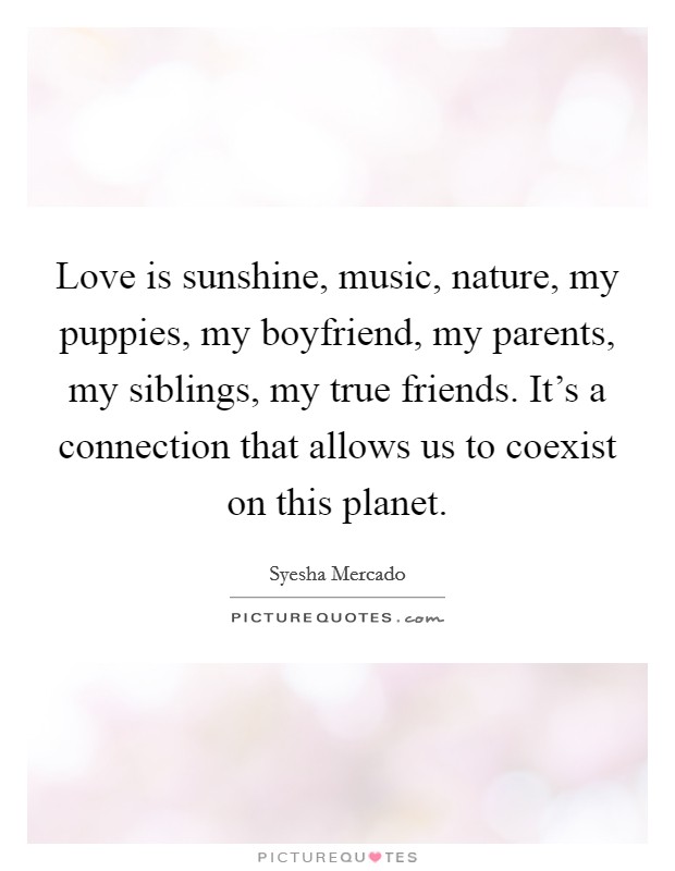 Love is sunshine, music, nature, my puppies, my boyfriend, my parents, my siblings, my true friends. It's a connection that allows us to coexist on this planet. Picture Quote #1