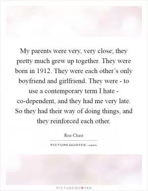 My parents were very, very close; they pretty much grew up together. They were born in 1912. They were each other’s only boyfriend and girlfriend. They were - to use a contemporary term I hate - co-dependent, and they had me very late. So they had their way of doing things, and they reinforced each other Picture Quote #1