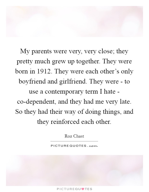 My parents were very, very close; they pretty much grew up together. They were born in 1912. They were each other's only boyfriend and girlfriend. They were - to use a contemporary term I hate - co-dependent, and they had me very late. So they had their way of doing things, and they reinforced each other. Picture Quote #1