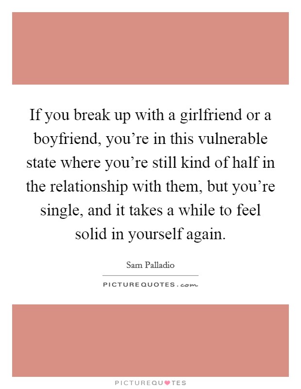If you break up with a girlfriend or a boyfriend, you're in this vulnerable state where you're still kind of half in the relationship with them, but you're single, and it takes a while to feel solid in yourself again. Picture Quote #1
