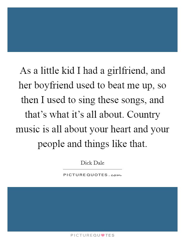 As a little kid I had a girlfriend, and her boyfriend used to beat me up, so then I used to sing these songs, and that's what it's all about. Country music is all about your heart and your people and things like that. Picture Quote #1