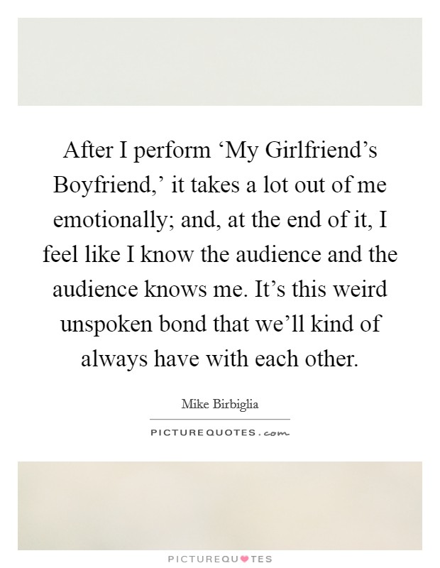 After I perform ‘My Girlfriend's Boyfriend,' it takes a lot out of me emotionally; and, at the end of it, I feel like I know the audience and the audience knows me. It's this weird unspoken bond that we'll kind of always have with each other. Picture Quote #1