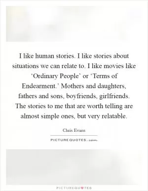 I like human stories. I like stories about situations we can relate to. I like movies like ‘Ordinary People’ or ‘Terms of Endearment.’ Mothers and daughters, fathers and sons, boyfriends, girlfriends. The stories to me that are worth telling are almost simple ones, but very relatable Picture Quote #1