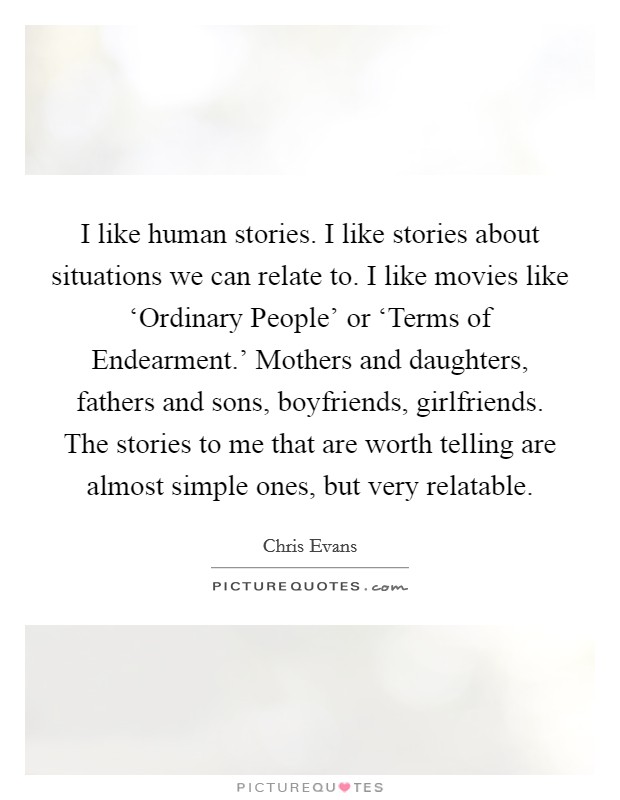 I like human stories. I like stories about situations we can relate to. I like movies like ‘Ordinary People' or ‘Terms of Endearment.' Mothers and daughters, fathers and sons, boyfriends, girlfriends. The stories to me that are worth telling are almost simple ones, but very relatable. Picture Quote #1