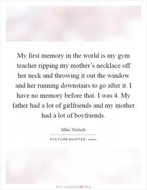 My first memory in the world is my gym teacher ripping my mother’s necklace off her neck and throwing it out the window and her running downstairs to go after it. I have no memory before that. I was 4. My father had a lot of girlfriends and my mother had a lot of boyfriends Picture Quote #1