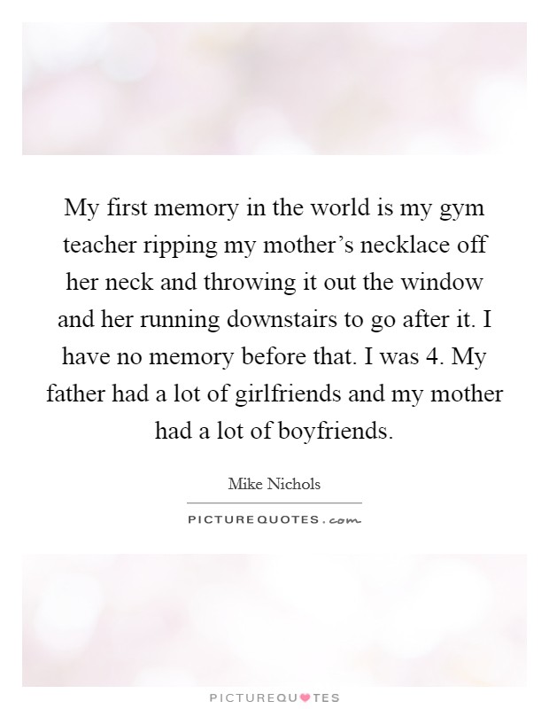 My first memory in the world is my gym teacher ripping my mother's necklace off her neck and throwing it out the window and her running downstairs to go after it. I have no memory before that. I was 4. My father had a lot of girlfriends and my mother had a lot of boyfriends. Picture Quote #1
