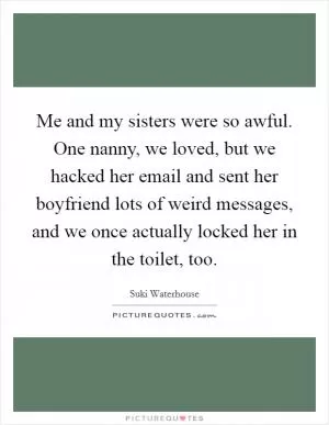 Me and my sisters were so awful. One nanny, we loved, but we hacked her email and sent her boyfriend lots of weird messages, and we once actually locked her in the toilet, too Picture Quote #1