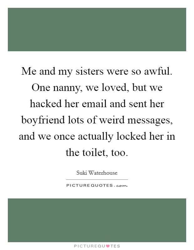 Me and my sisters were so awful. One nanny, we loved, but we hacked her email and sent her boyfriend lots of weird messages, and we once actually locked her in the toilet, too. Picture Quote #1