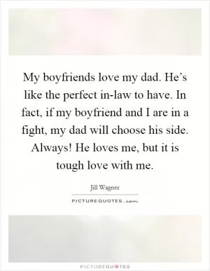 My boyfriends love my dad. He’s like the perfect in-law to have. In fact, if my boyfriend and I are in a fight, my dad will choose his side. Always! He loves me, but it is tough love with me Picture Quote #1