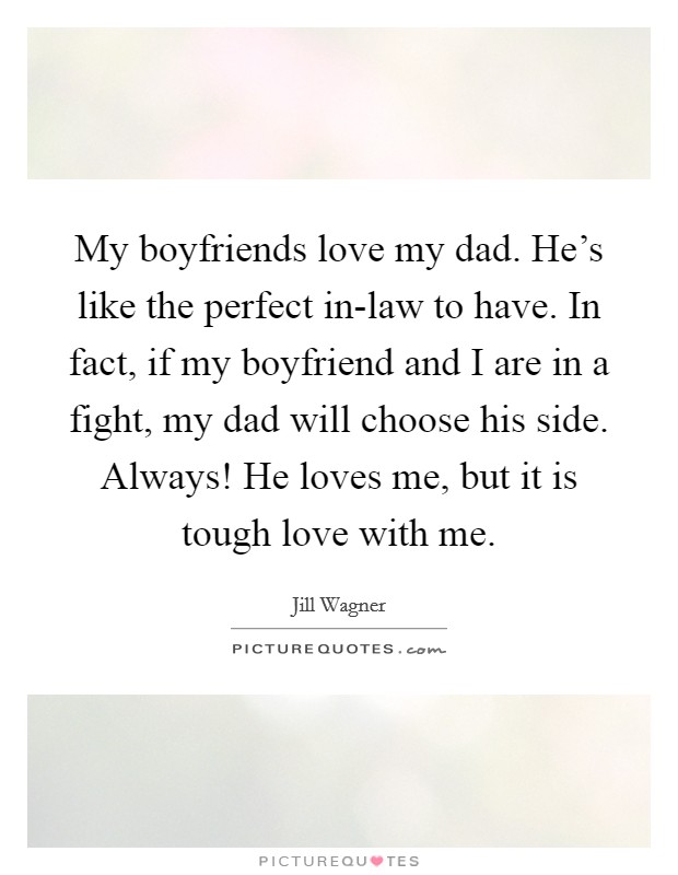 My boyfriends love my dad. He's like the perfect in-law to have. In fact, if my boyfriend and I are in a fight, my dad will choose his side. Always! He loves me, but it is tough love with me. Picture Quote #1