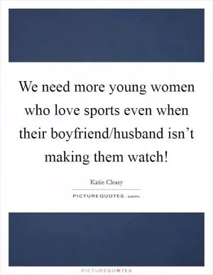 We need more young women who love sports even when their boyfriend/husband isn’t making them watch! Picture Quote #1