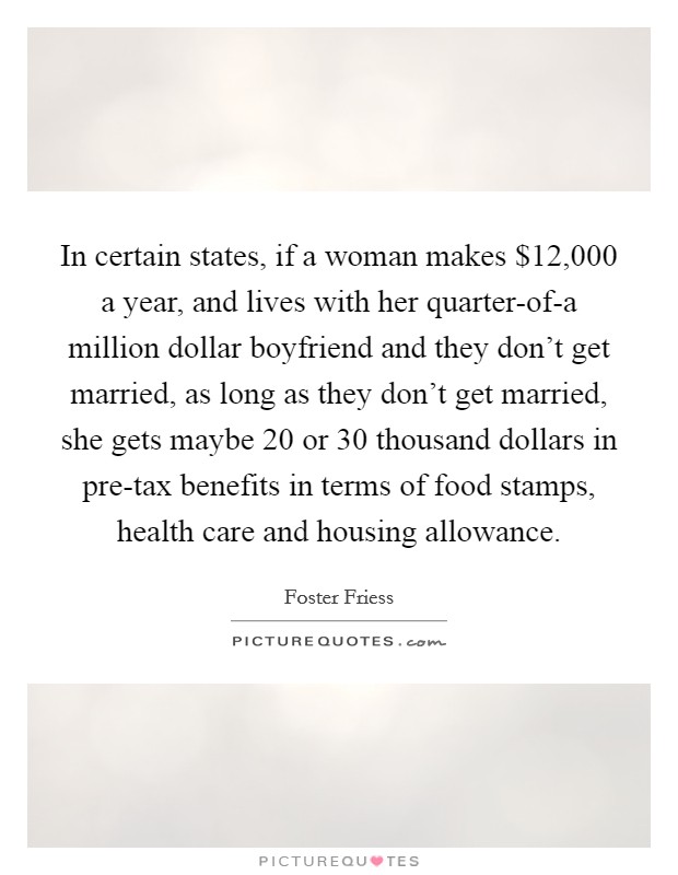 In certain states, if a woman makes $12,000 a year, and lives with her quarter-of-a million dollar boyfriend and they don't get married, as long as they don't get married, she gets maybe 20 or 30 thousand dollars in pre-tax benefits in terms of food stamps, health care and housing allowance. Picture Quote #1